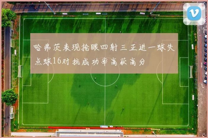 哈弗茨表现抢眼四射三正进一球失点球16对抗成功率高获高分