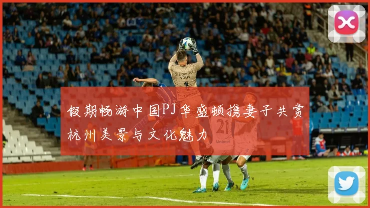 假期畅游中国PJ华盛顿携妻子共赏杭州美景与文化魅力