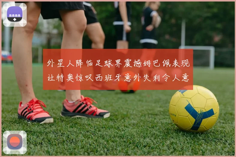 外星人降临足球界震撼姆巴佩表现让特奥惊叹西班牙意外失利令人意外