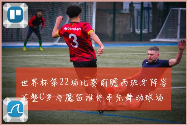 世界杯第22场比赛前瞻西班牙阵容不整C罗与魔笛谁将率先舞动球场