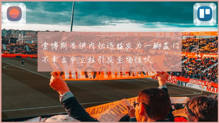 索博斯洛伊内切迅猛发力一脚轰门不幸击中立柱引发全场惊叹