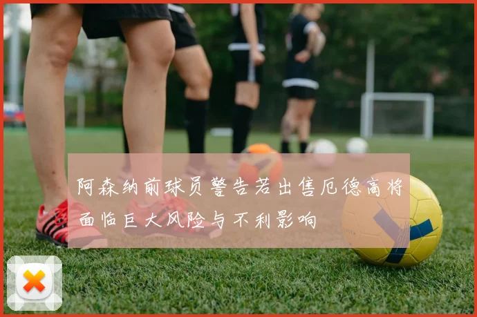 阿森纳前球员警告若出售厄德高将面临巨大风险与不利影响