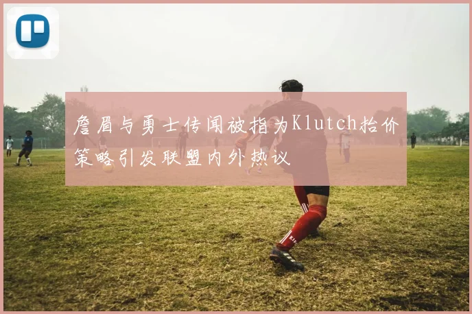 詹眉与勇士传闻被指为Klutch抬价策略引发联盟内外热议