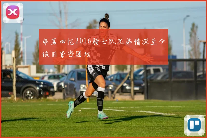 弗莱回忆2016骑士队兄弟情深至今依旧紧密团结