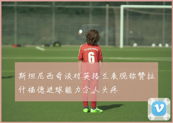 斯坦尼西奇谈对英格兰表现称赞拉什福德进球能力令人头疼