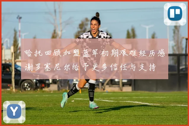 哈托回顾加盟蓝军初期艰难经历感谢罗塞尼尔给予更多信任与支持