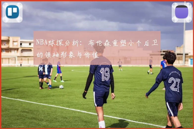 NBA球探分析：布伦森重塑小个后卫的领袖形象与价值