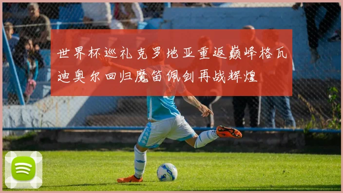 世界杯巡礼克罗地亚重返巅峰格瓦迪奥尔回归魔笛佩剑再战辉煌