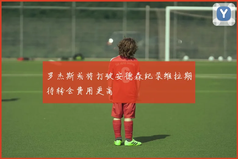 罗杰斯或将打破安德森纪录维拉期待转会费用更高