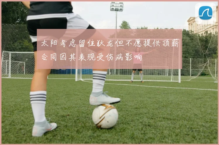 太阳考虑留住狄龙但不愿提供顶薪合同因其表现受伤病影响