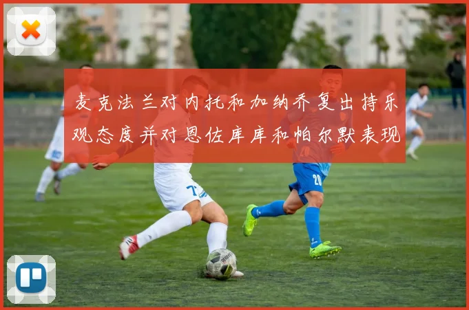 麦克法兰对内托和加纳乔复出持乐观态度并对恩佐库库和帕尔默表现表示满意