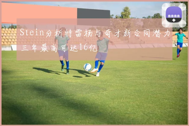 Stein分析特雷杨与奇才新合同潜力三年最高可达16亿