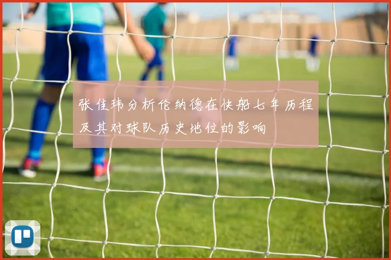 张佳玮分析伦纳德在快船七年历程及其对球队历史地位的影响
