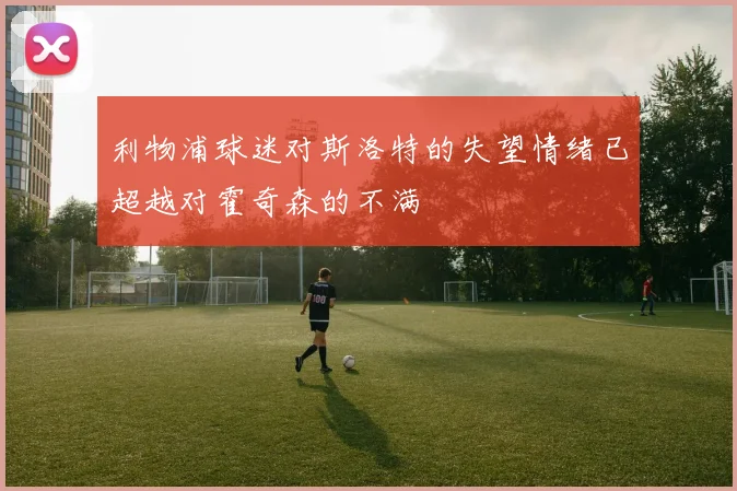 利物浦球迷对斯洛特的失望情绪已超越对霍奇森的不满