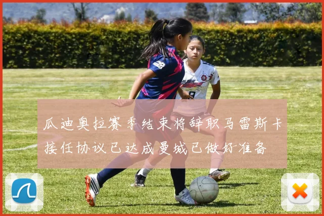 瓜迪奥拉赛季结束将辞职马雷斯卡接任协议已达成曼城已做好准备