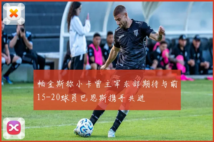 帕金斯称小卡曾主宰东部期待与前15-20球员巴恩斯携手共进