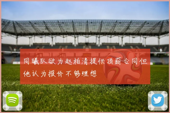 同曦队欲为赵柏清提供顶薪合同但他认为报价不够理想