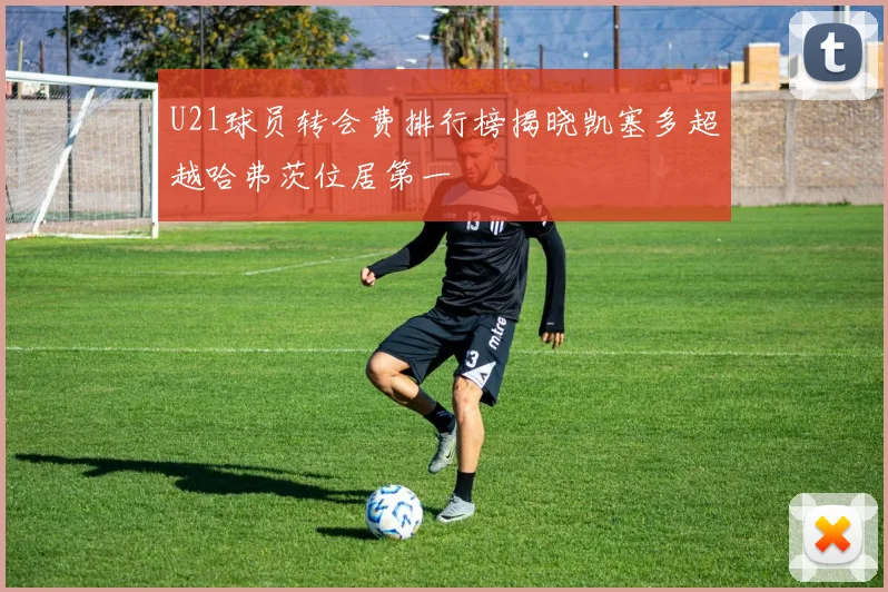 U21球员转会费排行榜揭晓凯塞多超越哈弗茨位居第一