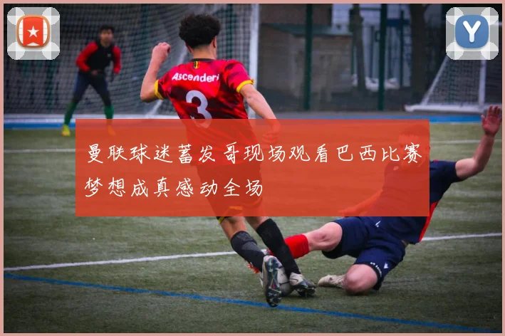 曼联球迷蓄发哥现场观看巴西比赛梦想成真感动全场