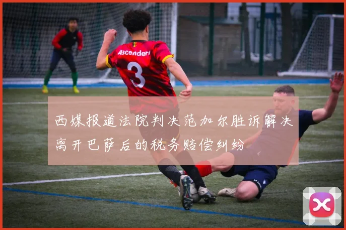 西媒报道法院判决范加尔胜诉解决离开巴萨后的税务赔偿纠纷